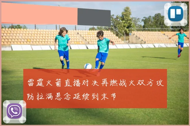 雷霆火箭直播对决再燃战火双方攻防拉满悬念延续到末节