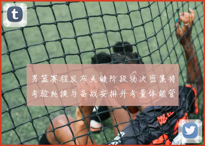 男篮赛程发布关键阶段场次密集将考验轮换与备战安排并考量体能管理