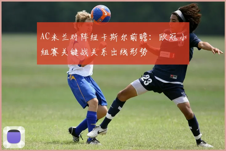 AC米兰对阵纽卡斯尔前瞻：欧冠小组赛关键战关系出线形势