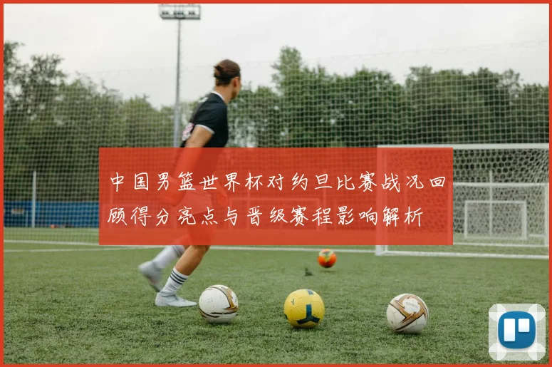 中国男篮世界杯对约旦比赛战况回顾得分亮点与晋级赛程影响解析