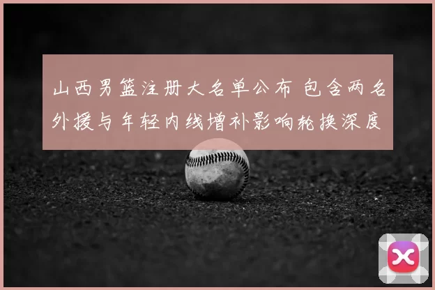 山西男篮注册大名单公布 包含两名外援与年轻内线增补影响轮换深度