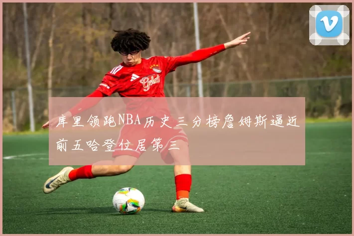 库里领跑NBA历史三分榜詹姆斯逼近前五哈登位居第三