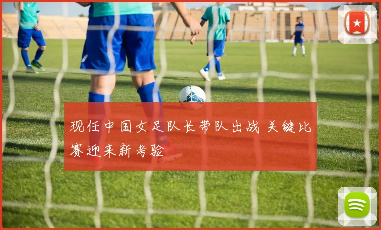 现任中国女足队长带队出战 关键比赛迎来新考验