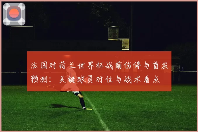 法国对荷兰世界杯战前伤停与首发预测:关键球员对位与战术看点