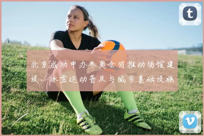 北京成功申办冬奥会将推动场馆建设、冰雪运动普及与城市基础设施升级