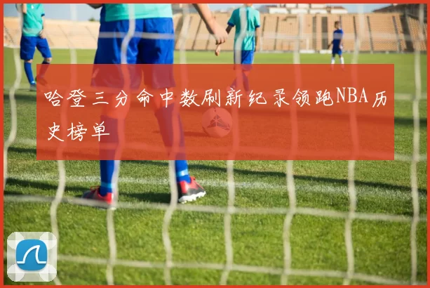 哈登三分命中数刷新纪录领跑NBA历史榜单