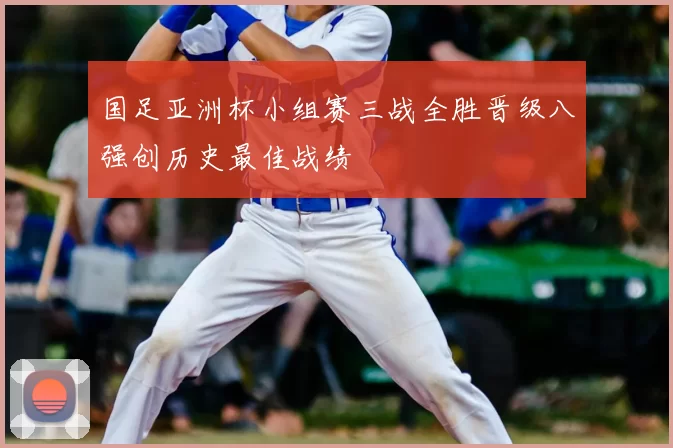 国足亚洲杯小组赛三战全胜晋级八强创历史最佳战绩