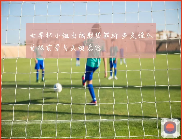 世界杯小组出线形势解析 多支强队晋级前景与关键悬念