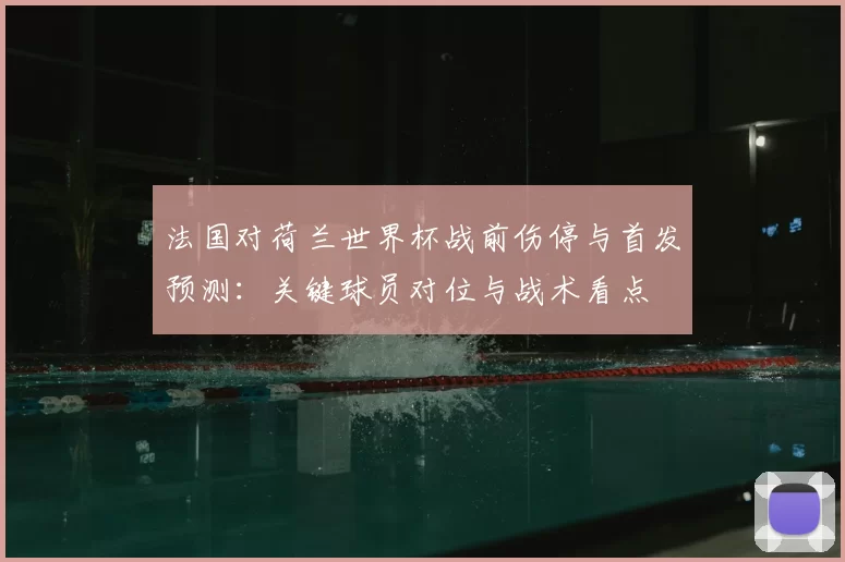 法国对荷兰世界杯战前伤停与首发预测:关键球员对位与战术看点