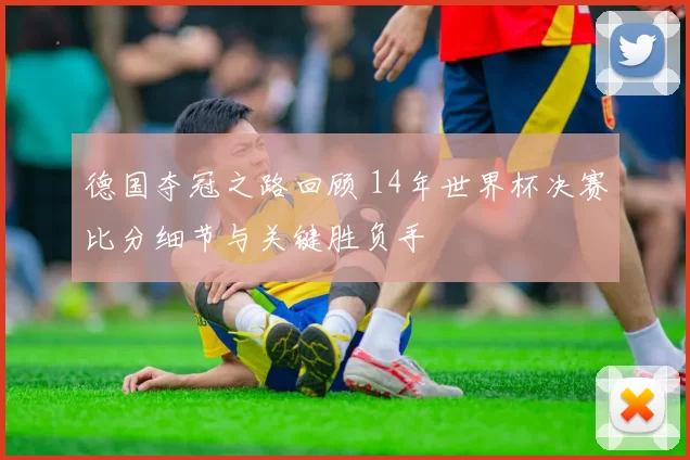 德国夺冠之路回顾 14年世界杯决赛比分细节与关键胜负手
