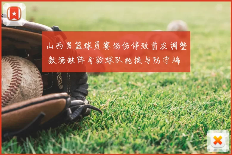 山西男篮球员赛场伤停致首发调整 数场缺阵考验球队轮换与防守端