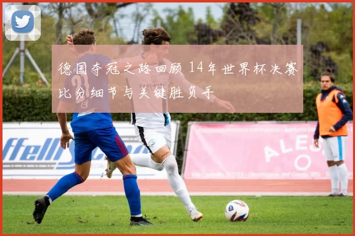 德国夺冠之路回顾 14年世界杯决赛比分细节与关键胜负手