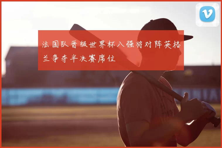 法国队晋级世界杯八强将对阵英格兰争夺半决赛席位