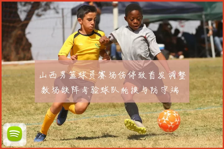 山西男篮球员赛场伤停致首发调整 数场缺阵考验球队轮换与防守端