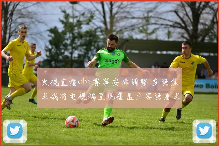 央视直播cba赛事安排调整 多场焦点战将电视端呈现覆盖主客场看点