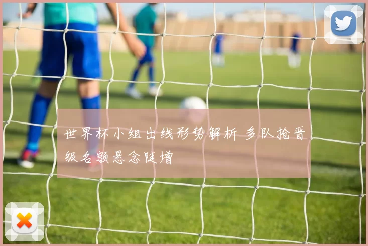 世界杯小组出线形势解析 多队抢晋级名额悬念陡增