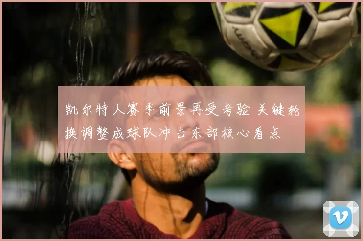 凯尔特人赛季前景再受考验 关键轮换调整成球队冲击东部核心看点