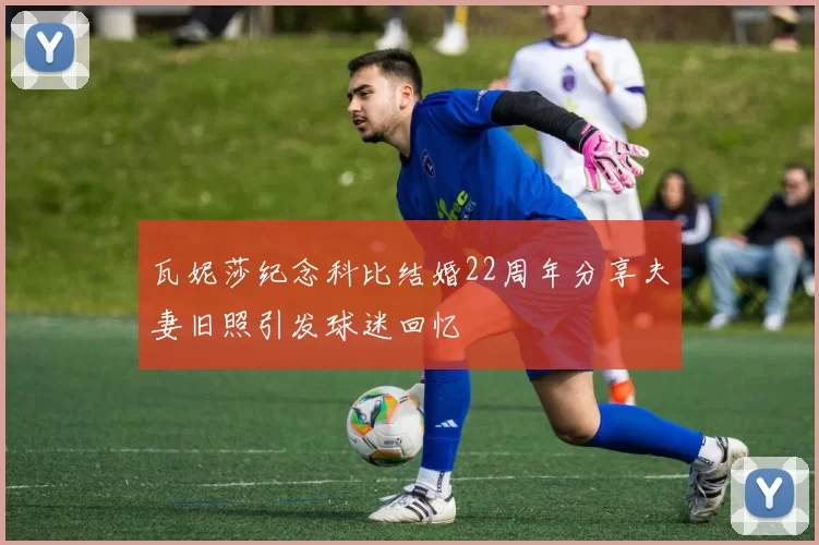 瓦妮莎纪念科比结婚22周年分享夫妻旧照引发球迷回忆