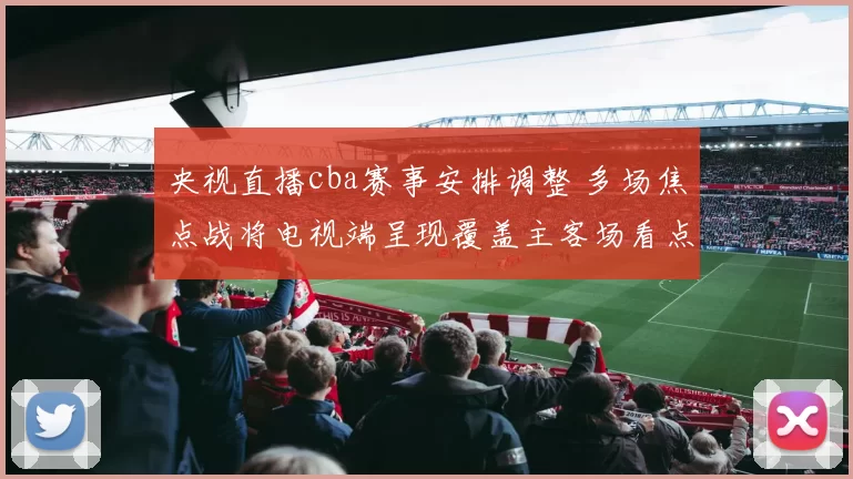 央视直播cba赛事安排调整 多场焦点战将电视端呈现覆盖主客场看点