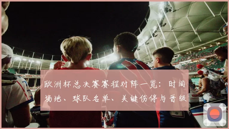 欧洲杯总决赛赛程对阵一览：时间场地、球队名单、关键伤停与晋级看点