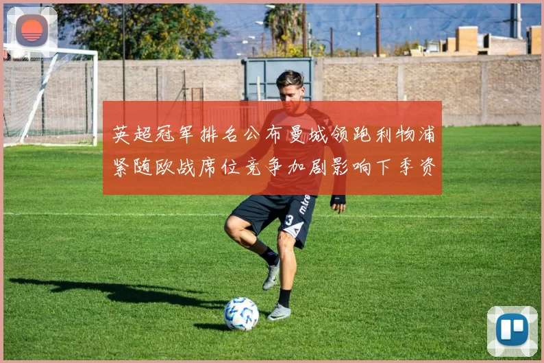 英超冠军排名公布曼城领跑利物浦紧随欧战席位竞争加剧影响下季资格