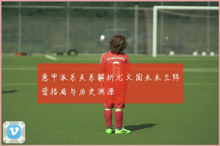 意甲派系关系解析尤文国米米兰阵营格局与历史渊源