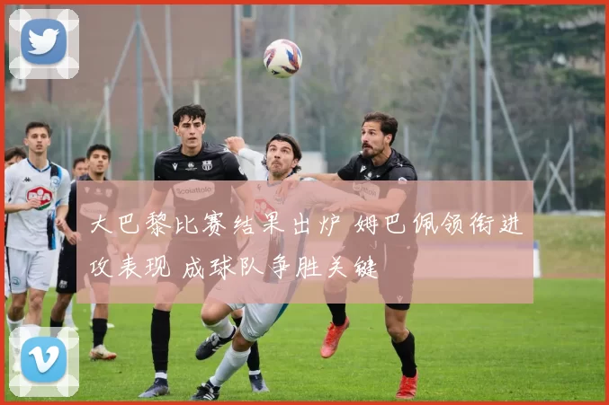 大巴黎比赛结果出炉 姆巴佩领衔进攻表现 成球队争胜关键