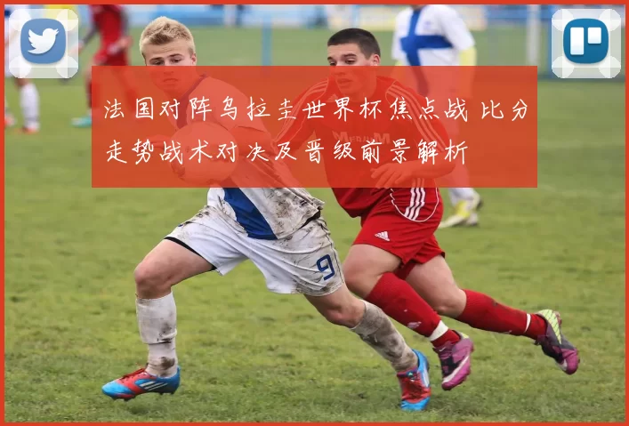 法国对阵乌拉圭世界杯焦点战 比分走势战术对决及晋级前景解析