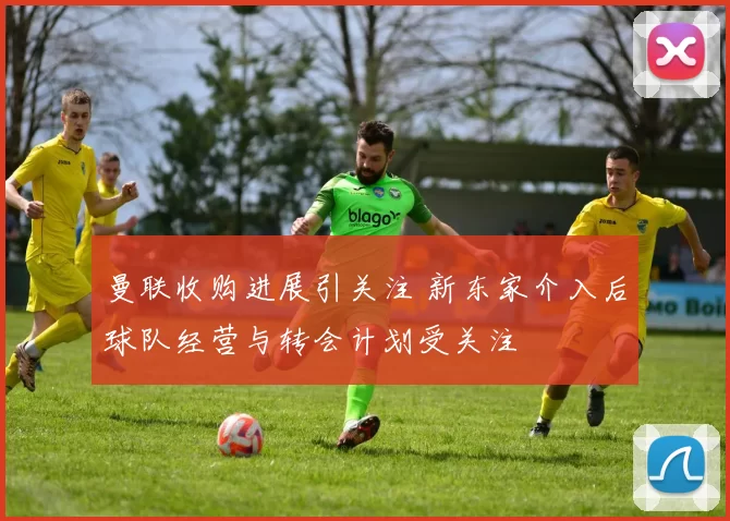 曼联收购进展引关注 新东家介入后球队经营与转会计划受关注