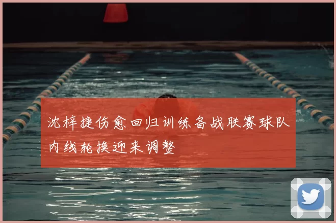 沈梓捷伤愈回归训练备战联赛球队内线轮换迎来调整