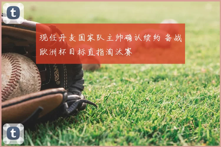 现任丹麦国家队主帅确认续约 备战欧洲杯目标直指淘汰赛