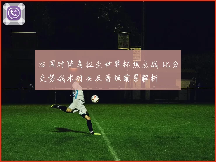 法国对阵乌拉圭世界杯焦点战 比分走势战术对决及晋级前景解析