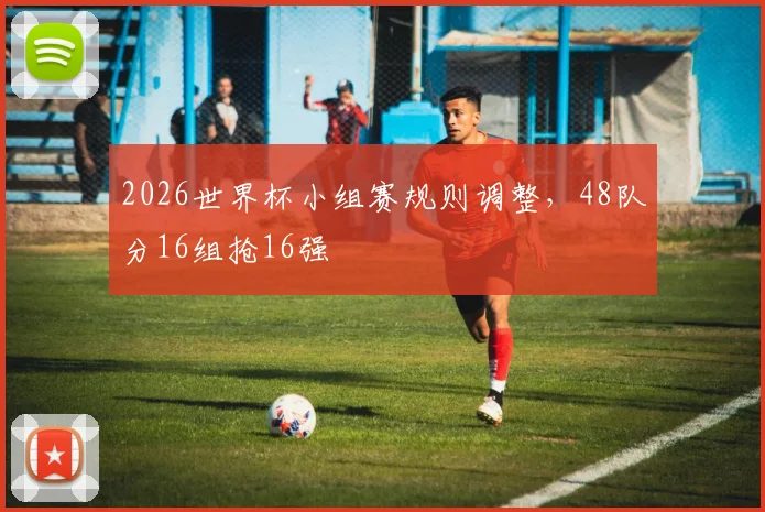 2026世界杯小组赛规则调整,48队分16组抢16强
