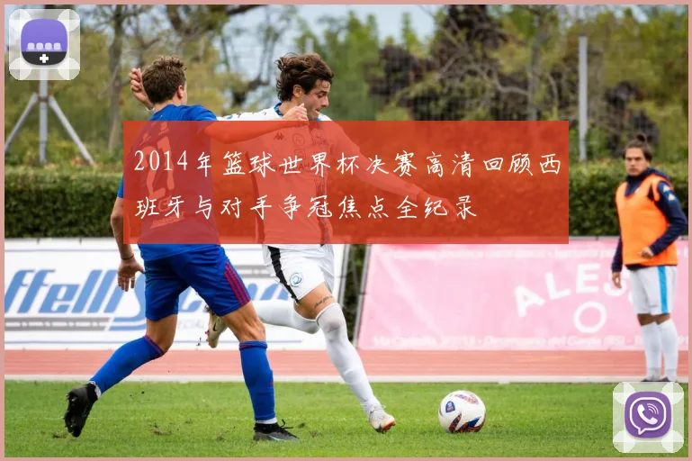2014年篮球世界杯决赛高清回顾西班牙与对手争冠焦点全纪录