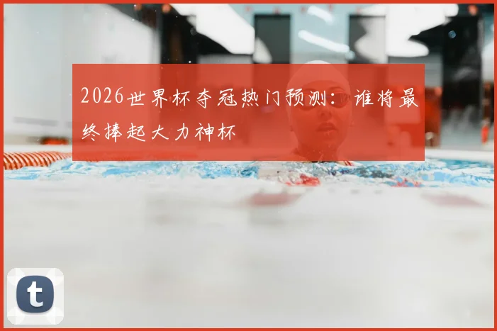 2026世界杯夺冠热门预测:谁将最终捧起大力神杯