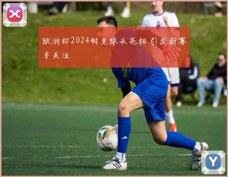 欧洲杯2024耐克球衣亮相 引发新赛季关注